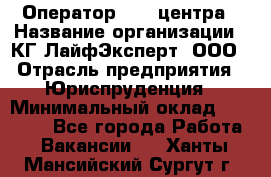 Оператор Call-центра › Название организации ­ КГ ЛайфЭксперт, ООО › Отрасль предприятия ­ Юриспруденция › Минимальный оклад ­ 40 000 - Все города Работа » Вакансии   . Ханты-Мансийский,Сургут г.